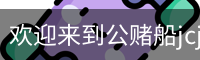 欢迎来到公赌船jcjc710(中国)股份有限公司